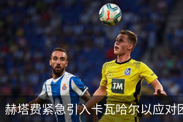 赫塔费紧急引入卡瓦哈尔以应对困境，提升战斗力